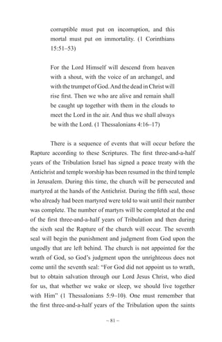 ~ 81 ~
corruptible must put on incorruption, and this
mortal must put on immortality. (1 Corinthians
15:51–53)
For the Lord Himself will descend from heaven
with a shout, with the voice of an archangel, and
with the trumpet of God.And the dead in Christ will
rise first. Then we who are alive and remain shall
be caught up together with them in the clouds to
meet the Lord in the air. And thus we shall always
be with the Lord. (1 Thessalonians 4:16–17)
There is a sequence of events that will occur before the
Rapture according to these Scriptures. The first three-and-a-half
years of the Tribulation Israel has signed a peace treaty with the
Antichrist and temple worship has been resumed in the third temple
in Jerusalem. During this time, the church will be persecuted and
martyred at the hands of the Antichrist. During the fifth seal, those
who already had been martyred were told to wait until their number
was complete. The number of martyrs will be completed at the end
of the first three-and-a-half years of Tribulation and then during
the sixth seal the Rapture of the church will occur. The seventh
seal will begin the punishment and judgment from God upon the
ungodly that are left behind. The church is not appointed for the
wrath of God, so God’s judgment upon the unrighteous does not
come until the seventh seal: “For God did not appoint us to wrath,
but to obtain salvation through our Lord Jesus Christ, who died
for us, that whether we wake or sleep, we should live together
with Him” (1 Thessalonians 5:9–10). One must remember that
the first three-and-a-half years of the Tribulation upon the saints
 