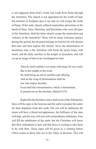 ~ 82 ~
is not judgment from God’s wrath, but wrath from Satan through
the Antichrist. The church is not appointed for the wrath of God,
but nowhere in Scripture does it say that we will escape the wrath
of Satan. If the early church suffered martyrdom and torture at the
hands of Nero, Titus, Domitian, and Diocletian, who were all types
of the Antichrist, shall the latter church escape the martyrdom and
violence of the Antichrist? There will be many Christian martyrs
during this period, but all praise belongs to God for He will shorten
that time and then rapture His church. Next, the abomination of
desolation who is the Antichrist will break the peace treaty with
Israel, end the daily sacrifice in the temple in Jerusalem, and will
set up an image of him to be worshipped as God.
Then he shall confirm a covenant with many for one week;
But in the middle of the week
He shall bring an end to sacrifice and offering.
And on the wing of abominations shall be
one who makes desolate,
Even until the consummation, which is determined,
Is poured out on the desolate. (Daniel 9:27)
Rightafterthefirstthree-and-a-half-yearsoftheTribulation,
there will be signs in the heavens and the earth to prepare the saints
for their departure from this earth. The sun will be darkened, the
moon will have a blood red appearance, the brilliance of the stars
will fade, and the seas will roar with extraordinary turbulence. Fear
will fill the inhabitants of the earth, but the Christians will know
that their redemption is near and that Jesus is coming to take them
to be with Him. These signs will be given as a warning before
Christ comes to those who are in the valley of decision. This will
 