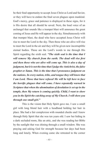 ~ 83 ~
be their final opportunity to accept Jesus Christ as Lord and Savior,
or they will have to endure the final seven plagues upon mankind.
God’s mercy, grace and patience is displayed in these signs, for it
is His desire that all should be saved. Next, the loud voice of an
archangel that sounds like a trumpet blast will announce the great
coming of Jesus and He will appear in the sky. Simultaneously with
that trumpet blast, the dead who have accepted Jesus Christ will
rise to meet the Lord in the sky. Then those who are alive will rise
to meet the Lord in the air and they will be given new incorruptible
eternal bodies. These are the Lord’s words to me through His
Spirit regarding the sixth seal. “The sixth seal is the time that I
will remove My church from the earth. The dead will rise first
and then those who are alive will come up. This is also a day of
judgment, but it is not the time that I judge the Antichrist, the false
prophet or Satan. This is the time that I pronounce judgment on
the nations. In every nation, tribe, and tongue they will know that
I am Lord. Those that have refused Me will be left here to face
the horrific plagues that will come. I have repeatedly warned in
Scripture that when the abomination of desolation is set up in the
temple, then My return is coming quickly. Child, I want to show
you in the Spirit the catching away of My Church. I will show you
through one small girl.”
This is the vision that Holy Spirit gave me. I saw a small
girl with long blond hair with a headband holding her hair in
place. She had a fair complexion with rounded cheeks and I knew
through Holy Spirit that she was ten years old. I saw her hiding in
a dark secluded room, like an attic, and she was reading her Bible
by the sunlight that was shining through a small window. She was
praying and asking God for strength because her days had been
long and lonely. When evening came she retreated to the corner
 