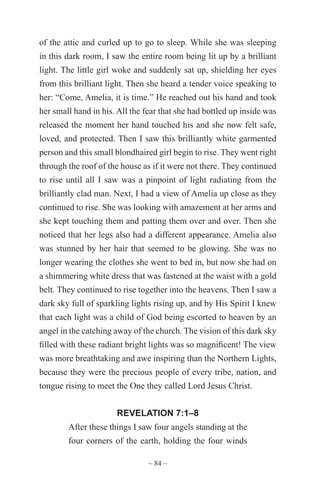 ~ 84 ~
of the attic and curled up to go to sleep. While she was sleeping
in this dark room, I saw the entire room being lit up by a brilliant
light. The little girl woke and suddenly sat up, shielding her eyes
from this brilliant light. Then she heard a tender voice speaking to
her: “Come, Amelia, it is time.” He reached out his hand and took
her small hand in his. All the fear that she had bottled up inside was
released the moment her hand touched his and she now felt safe,
loved, and protected. Then I saw this brilliantly white garmented
person and this small blondhaired girl begin to rise. They went right
through the roof of the house as if it were not there. They continued
to rise until all I saw was a pinpoint of light radiating from the
brilliantly clad man. Next, I had a view of Amelia up close as they
continued to rise. She was looking with amazement at her arms and
she kept touching them and patting them over and over. Then she
noticed that her legs also had a different appearance. Amelia also
was stunned by her hair that seemed to be glowing. She was no
longer wearing the clothes she went to bed in, but now she had on
a shimmering white dress that was fastened at the waist with a gold
belt. They continued to rise together into the heavens. Then I saw a
dark sky full of sparkling lights rising up, and by His Spirit I knew
that each light was a child of God being escorted to heaven by an
angel in the catching away of the church. The vision of this dark sky
filled with these radiant bright lights was so magnificent! The view
was more breathtaking and awe inspiring than the Northern Lights,
because they were the precious people of every tribe, nation, and
tongue rising to meet the One they called Lord Jesus Christ.
REVELATION 7:1–8
After these things I saw four angels standing at the
four corners of the earth, holding the four winds
 