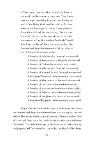 ~ 85 ~
of the earth, that the wind should not blow on
the earth, on the sea, or on any tree. Then I saw
another angel ascending from the east, having the
seal of the living God. And he cried with a loud
voice to the four angels to whom it was granted to
harm the earth and the sea, saying, “Do not harm
the earth, the sea, or the trees till we have sealed
the servants of our God on their foreheads.” And I
heard the number of those who were sealed. One
hundred and forty-four thousand of all the tribes of
the children of Israel were sealed:
of the tribe of Judah twelve thousand were sealed;
of the tribe of Reuben twelve thousand were sealed;
of the tribe of Gad twelve thousand were sealed;
of the tribe of Asher twelve thousand were sealed;
of the tribe of Naphtali twelve thousand were sealed;
of the tribe of Manasseh twelve thousand were sealed;
of the tribe of Simeon twelve thousand were sealed;
of the tribe of Levi twelve thousand were sealed;
of the tribe of Issachar twelve thousand were sealed;
of the tribe of Zebulun twelve thousand were sealed;
of the tribe of Joseph twelve thousand were sealed;
of the tribe of Benjamin twelve thousand were sealed.
Right after the rapture of the church, John heard there were
one hundred and forty-four thousand Jews who were given the seal
of God.There were twelve thousand men each from the twelve tribes
of Israel and these were the Lord’s firstfruits who were redeemed
from Israel. The biblical concept of firstfruits can be understood by
studying the Old Testament feast day called the Sheaf of Firstfruits.
 