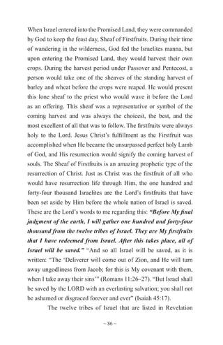 ~ 86 ~
When Israel entered into the Promised Land, they were commanded
by God to keep the feast day, Sheaf of Firstfruits. During their time
of wandering in the wilderness, God fed the Israelites manna, but
upon entering the Promised Land, they would harvest their own
crops. During the harvest period under Passover and Pentecost, a
person would take one of the sheaves of the standing harvest of
barley and wheat before the crops were reaped. He would present
this lone sheaf to the priest who would wave it before the Lord
as an offering. This sheaf was a representative or symbol of the
coming harvest and was always the choicest, the best, and the
most excellent of all that was to follow. The firstfruits were always
holy to the Lord. Jesus Christ’s fulfillment as the Firstfruit was
accomplished when He became the unsurpassed perfect holy Lamb
of God, and His resurrection would signify the coming harvest of
souls. The Sheaf of Firstfruits is an amazing prophetic type of the
resurrection of Christ. Just as Christ was the firstfruit of all who
would have resurrection life through Him, the one hundred and
forty-four thousand Israelites are the Lord’s firstfruits that have
been set aside by Him before the whole nation of Israel is saved.
These are the Lord’s words to me regarding this: “Before My final
judgment of the earth, I will gather one hundred and forty-four
thousand from the twelve tribes of Israel. They are My firstfruits
that I have redeemed from Israel. After this takes place, all of
Israel will be saved.” “And so all Israel will be saved, as it is
written: “The ‘Deliverer will come out of Zion, and He will turn
away ungodliness from Jacob; for this is My covenant with them,
when I take away their sins’” (Romans 11:26–27). “But Israel shall
be saved by the LORD with an everlasting salvation; you shall not
be ashamed or disgraced forever and ever” (Isaiah 45:17).
The twelve tribes of Israel that are listed in Revelation
 