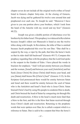 ~ 87 ~
chapter seven do not include all the original twelve tribes of Israel
listed in Genesis chapter forty-nine. At the closing of Genesis,
Jacob was dying and he gathered his twelve sons around him and
prophesied over each one. To Joseph he said: “Moreover I have
given to you one portion above your brothers, which I took from
the hand of the Amorite with my sword and my bow” (Genesis
48:22).
Joseph was given a double portion of inheritance over his
brothersbyhisfatherIsrael.ThisprophecyisevidencedinRevelation
because Joseph’s oldest son Manasseh is listed as one the twelve
tribes along with Joseph. In Revelation, the tribe of Dan is omitted
because Jacob prophesied this over his son Dan: “Dan shall be a
serpent by the way, a viper by the path, that bites the horse’s heels
so that its rider shall fall backward” (Genesis 49:17). Compare this
prophecy regarding Dan with the prophecy that the Lord God spoke
to the serpent in the Garden of Eden. I have placed the words in
brackets for emphasis. “And I will put enmity between you [Satan]
and the woman, [Israel] and between your seed [Antichrist] and her
Seed; [Jesus Christ] He [Jesus Christ] shall bruise your head, and
you [Satan] shall bruise His [Christ’s] heel” (Genesis 3:15). In this
Scripture God pronounced there would be enmity between Satan
and Israel and there would be enmity between the seed of Satan
who is the Antichrist and Israel’s Seed who is Jesus Christ. Satan
bruised Christ’s heel by using His people to condemn Him to death,
and Christ bruised the head of Satan by conquering sin through His
death and resurrection. A blow to the head is much more fatal than
a blow to the foot, and this is the blow that Satan received through
Jesus Christ’s death and resurrection. Returning to the prophetic
words that were spoken over Dan, he is called a serpent which is a
reference to Satan. Dan is said to be a serpent that bites the horse’s
 