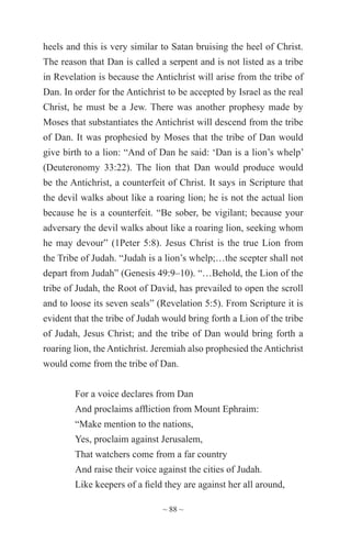 ~ 88 ~
heels and this is very similar to Satan bruising the heel of Christ.
The reason that Dan is called a serpent and is not listed as a tribe
in Revelation is because the Antichrist will arise from the tribe of
Dan. In order for the Antichrist to be accepted by Israel as the real
Christ, he must be a Jew. There was another prophesy made by
Moses that substantiates the Antichrist will descend from the tribe
of Dan. It was prophesied by Moses that the tribe of Dan would
give birth to a lion: “And of Dan he said: ‘Dan is a lion’s whelp’
(Deuteronomy 33:22). The lion that Dan would produce would
be the Antichrist, a counterfeit of Christ. It says in Scripture that
the devil walks about like a roaring lion; he is not the actual lion
because he is a counterfeit. “Be sober, be vigilant; because your
adversary the devil walks about like a roaring lion, seeking whom
he may devour” (1Peter 5:8). Jesus Christ is the true Lion from
the Tribe of Judah. “Judah is a lion’s whelp;…the scepter shall not
depart from Judah” (Genesis 49:9–10). “…Behold, the Lion of the
tribe of Judah, the Root of David, has prevailed to open the scroll
and to loose its seven seals” (Revelation 5:5). From Scripture it is
evident that the tribe of Judah would bring forth a Lion of the tribe
of Judah, Jesus Christ; and the tribe of Dan would bring forth a
roaring lion, the Antichrist. Jeremiah also prophesied the Antichrist
would come from the tribe of Dan.
For a voice declares from Dan
And proclaims affliction from Mount Ephraim:
“Make mention to the nations,
Yes, proclaim against Jerusalem,
That watchers come from a far country
And raise their voice against the cities of Judah.
Like keepers of a field they are against her all around,
 