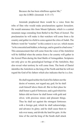 ~ 89 ~
Because she has been rebellious against Me,”
says the LORD. (Jeremiah 4:15–17)
Jeremiah prophesied there would be a voice from the
tribe of Dan who would make proclamations against Jerusalem.
He would announce this from Mount Ephraim, which is a central
mountain range extending from Bethel to the Plain of Jezreel. The
proclamation he will make is that watchers will come from a far
country and gather in a field to come against the cities of Judah. The
Hebrew word for “watcher” in this context is nat sar, which means
“to be concealed and hidden, to besiege, and to guard in a bad sense.”
This announcement that will come from the voice of the Antichrist
will be fulfilled when the armies from a far country will gather in
the Jezreel Plain during the final Battle of Armageddon. Scriptures
not only give us the genealogical heritage of the Antichrist, they
also reveal what territory he will come from. The book of Daniel
identifies the Antichrist as the king of the North and that he will not
regard the God of his fathers which also indicates that he is a Jew.
He shall regard neither the God of his fathers nor the
desire of women, nor regard any god; for he shall
exalt himself above them all. But in their place he
shall honor a god of fortresses; and a god which his
fathers did not know he shall honor with gold and
silver, with precious stones and pleasant things.
Thus he shall act against the strongest fortresses
with a foreign god, which he shall acknowledge,
and advance its glory; and he shall cause them to
rule over many, and divide the land for gain. At the
time of the end the king of the South shall attack
 