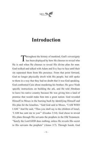 ~ 9 ~
Introduction
Throughout the history of mankind, God’s sovereignty
has been displayed by how He chooses to reveal who
He is and when He chooses to reveal His divine plan for man.
God walked and talked with Adam and Eve face to face until their
sin separated them from His presence. From that point forward,
God no longer physically dwelt with His people, but still spoke
to them in a way that they had no doubt that it was God speaking.
God confronted Cain about murdering his brother; He gave Noah
specific instructions on building the ark, and He told Abraham
to leave his native country because He was giving him a land of
promise that would make him into a great nation. God revealed
Himself to Moses in the burning bush by identifying Himself and
His plan for the Israelites. “And God said to Moses, “I AM WHO
I AM.” And He said, “Thus you shall say to the children of Israel,
‘I AM has sent me to you’” (Exodus 3:14). God chose to reveal
His plans through His servants the prophets in the Old Testament.
“Surely the Lord GOD does nothing, unless He reveals His secret
to His servants the prophets” (Amos 3:7). Through Isaiah, God
 
