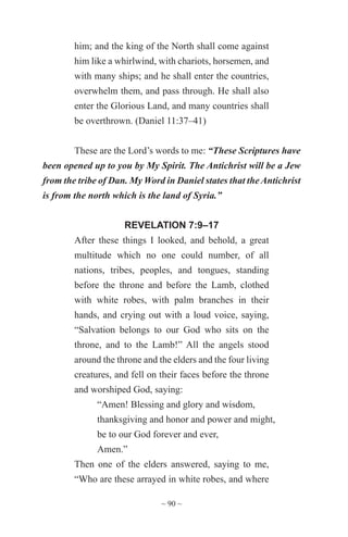 ~ 90 ~
him; and the king of the North shall come against
him like a whirlwind, with chariots, horsemen, and
with many ships; and he shall enter the countries,
overwhelm them, and pass through. He shall also
enter the Glorious Land, and many countries shall
be overthrown. (Daniel 11:37–41)
These are the Lord’s words to me: “These Scriptures have
been opened up to you by My Spirit. The Antichrist will be a Jew
from the tribe of Dan. My Word in Daniel states that the Antichrist
is from the north which is the land of Syria.”
REVELATION 7:9–17
After these things I looked, and behold, a great
multitude which no one could number, of all
nations, tribes, peoples, and tongues, standing
before the throne and before the Lamb, clothed
with white robes, with palm branches in their
hands, and crying out with a loud voice, saying,
“Salvation belongs to our God who sits on the
throne, and to the Lamb!” All the angels stood
around the throne and the elders and the four living
creatures, and fell on their faces before the throne
and worshiped God, saying:
“Amen! Blessing and glory and wisdom,
thanksgiving and honor and power and might,
be to our God forever and ever,
Amen.”
Then one of the elders answered, saying to me,
“Who are these arrayed in white robes, and where
 