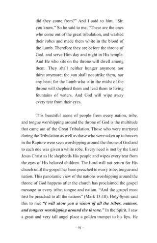 ~ 91 ~
did they come from?” And I said to him, “Sir,
you know.” So he said to me, “These are the ones
who come out of the great tribulation, and washed
their robes and made them white in the blood of
the Lamb. Therefore they are before the throne of
God, and serve Him day and night in His temple.
And He who sits on the throne will dwell among
them. They shall neither hunger anymore nor
thirst anymore; the sun shall not strike them, nor
any heat; for the Lamb who is in the midst of the
throne will shepherd them and lead them to living
fountains of waters. And God will wipe away
every tear from their eyes.
This beautiful scene of people from every nation, tribe,
and tongue worshipping around the throne of God is the multitude
that came out of the Great Tribulation. Those who were martyred
during the Tribulation as well as those who were taken up to heaven
in the Rapture were seen worshipping around the throne of God and
to each one was given a white robe. Every need is met by the Lord
Jesus Christ as He shepherds His people and wipes every tear from
the eyes of His beloved children. The Lord will not return for His
church until the gospel has been preached to every tribe, tongue and
nation. This panoramic view of the nations worshipping around the
throne of God happens after the church has proclaimed the gospel
message to every tribe, tongue and nation. “And the gospel must
first be preached to all the nations” (Mark 13:10). Holy Spirit said
this to me: “I will show you a vision of all the tribes, nations,
and tongues worshipping around the throne.” In the Spirit, I saw
a great and very tall angel place a golden trumpet to his lips. He
 