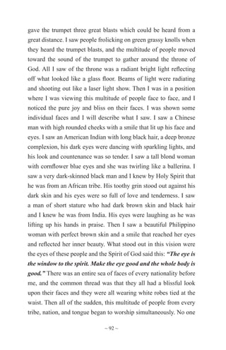 ~ 92 ~
gave the trumpet three great blasts which could be heard from a
great distance. I saw people frolicking on green grassy knolls when
they heard the trumpet blasts, and the multitude of people moved
toward the sound of the trumpet to gather around the throne of
God. All I saw of the throne was a radiant bright light reflecting
off what looked like a glass floor. Beams of light were radiating
and shooting out like a laser light show. Then I was in a position
where I was viewing this multitude of people face to face, and I
noticed the pure joy and bliss on their faces. I was shown some
individual faces and I will describe what I saw. I saw a Chinese
man with high rounded cheeks with a smile that lit up his face and
eyes. I saw an American Indian with long black hair, a deep bronze
complexion, his dark eyes were dancing with sparkling lights, and
his look and countenance was so tender. I saw a tall blond woman
with cornflower blue eyes and she was twirling like a ballerina. I
saw a very dark-skinned black man and I knew by Holy Spirit that
he was from an African tribe. His toothy grin stood out against his
dark skin and his eyes were so full of love and tenderness. I saw
a man of short stature who had dark brown skin and black hair
and I knew he was from India. His eyes were laughing as he was
lifting up his hands in praise. Then I saw a beautiful Philippino
woman with perfect brown skin and a smile that reached her eyes
and reflected her inner beauty. What stood out in this vision were
the eyes of these people and the Spirit of God said this: “The eye is
the window to the spirit. Make the eye good and the whole body is
good.” There was an entire sea of faces of every nationality before
me, and the common thread was that they all had a blissful look
upon their faces and they were all wearing white robes tied at the
waist. Then all of the sudden, this multitude of people from every
tribe, nation, and tongue began to worship simultaneously. No one
 