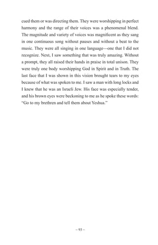 ~ 93 ~
cued them or was directing them. They were worshipping in perfect
harmony and the range of their voices was a phenomenal blend.
The magnitude and variety of voices was magnificent as they sang
in one continuous song without pauses and without a beat to the
music. They were all singing in one language—one that I did not
recognize. Next, I saw something that was truly amazing. Without
a prompt, they all raised their hands in praise in total unison. They
were truly one body worshipping God in Spirit and in Truth. The
last face that I was shown in this vision brought tears to my eyes
because of what was spoken to me. I saw a man with long locks and
I knew that he was an Israeli Jew. His face was especially tender,
and his brown eyes were beckoning to me as he spoke these words:
“Go to my brethren and tell them about Yeshua.”
 