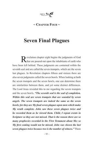 ~ 95 ~
	
~ Chapter Four ~
Seven Final Plagues
Revelation chapter eight begins the judgments of God
that are poured out upon the inhabitants of earth who
have been left behind. These judgments are contained within the
seventh seal and are called the seven trumpets, which are the seven
last plagues. In Revelation chapters fifteen and sixteen there are
also seven judgments called the seven bowls. When looking at both
the seven trumpets and the seven bowls, one can determine there
are similarities between them, and yet some distinct differences.
The Lord Jesus revealed this to me regarding the seven trumpets
and the seven bowls. “The seventh seal is the seal of completion.
Within this seal are seven trumpets that are sounded by seven
angels. The seven trumpets are indeed the same as the seven
bowls; for they are My final seven plagues upon men which make
My wrath complete. John saw these seven plagues twice and
he recorded them as he viewed them. Child, I repeat events in
Scripture so they are not missed. That is the reason there are so
many prophecies recorded in the First Testament about Me; so
My first coming would not be missed. John was shown the last
seven plagues twice because two is the number of witness.” There
 