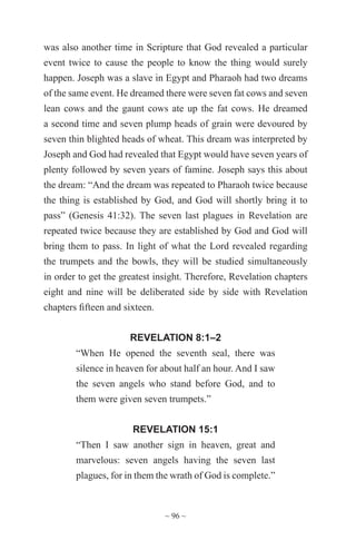 ~ 96 ~
was also another time in Scripture that God revealed a particular
event twice to cause the people to know the thing would surely
happen. Joseph was a slave in Egypt and Pharaoh had two dreams
of the same event. He dreamed there were seven fat cows and seven
lean cows and the gaunt cows ate up the fat cows. He dreamed
a second time and seven plump heads of grain were devoured by
seven thin blighted heads of wheat. This dream was interpreted by
Joseph and God had revealed that Egypt would have seven years of
plenty followed by seven years of famine. Joseph says this about
the dream: “And the dream was repeated to Pharaoh twice because
the thing is established by God, and God will shortly bring it to
pass” (Genesis 41:32). The seven last plagues in Revelation are
repeated twice because they are established by God and God will
bring them to pass. In light of what the Lord revealed regarding
the trumpets and the bowls, they will be studied simultaneously
in order to get the greatest insight. Therefore, Revelation chapters
eight and nine will be deliberated side by side with Revelation
chapters fifteen and sixteen.
REVELATION 8:1–2
“When He opened the seventh seal, there was
silence in heaven for about half an hour. And I saw
the seven angels who stand before God, and to
them were given seven trumpets.”
REVELATION 15:1
“Then I saw another sign in heaven, great and
marvelous: seven angels having the seven last
plagues, for in them the wrath of God is complete.”
 
