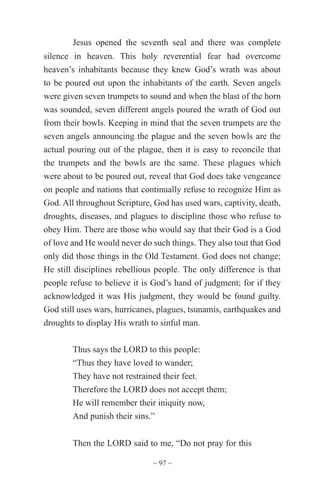 ~ 97 ~
Jesus opened the seventh seal and there was complete
silence in heaven. This holy reverential fear had overcome
heaven’s inhabitants because they knew God’s wrath was about
to be poured out upon the inhabitants of the earth. Seven angels
were given seven trumpets to sound and when the blast of the horn
was sounded, seven different angels poured the wrath of God out
from their bowls. Keeping in mind that the seven trumpets are the
seven angels announcing the plague and the seven bowls are the
actual pouring out of the plague, then it is easy to reconcile that
the trumpets and the bowls are the same. These plagues which
were about to be poured out, reveal that God does take vengeance
on people and nations that continually refuse to recognize Him as
God. All throughout Scripture, God has used wars, captivity, death,
droughts, diseases, and plagues to discipline those who refuse to
obey Him. There are those who would say that their God is a God
of love and He would never do such things. They also tout that God
only did those things in the Old Testament. God does not change;
He still disciplines rebellious people. The only difference is that
people refuse to believe it is God’s hand of judgment; for if they
acknowledged it was His judgment, they would be found guilty.
God still uses wars, hurricanes, plagues, tsunamis, earthquakes and
droughts to display His wrath to sinful man.
Thus says the LORD to this people:
“Thus they have loved to wander;
They have not restrained their feet.
Therefore the LORD does not accept them;
He will remember their iniquity now,
And punish their sins.”
Then the LORD said to me, “Do not pray for this
 