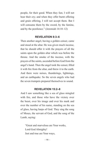 ~ 98 ~
people, for their good. When they fast, I will not
hear their cry; and when they offer burnt offering
and grain offering, I will not accept them. But I
will consume them by the sword, by the famine,
and by the pestilence.” (Jeremiah 14:10–12)
REVELATION 8:3–6
Then another angel, having a golden censer, came
and stood at the altar. He was given much incense,
that he should offer it with the prayers of all the
saints upon the golden altar which was before the
throne. And the smoke of the incense, with the
prayers of the saints, ascended before God from the
angel’s hand. Then the angel took the censer, filled
it with fire from the altar, and threw it to the earth.
And there were noises, thunderings, lightnings,
and an earthquake. So the seven angels who had
the seven trumpets prepared themselves to sound.
REVELATION 15:2–8
And I saw something like a sea of glass mingled
with fire, and those who have the victory over
the beast, over his image and over his mark and
over the number of his name, standing on the sea
of glass, having harps of God. They sing the song
of Moses, the servant of God, and the song of the
Lamb, saying:
“Great and marvelous are Your works,
Lord God Almighty!
Just and true are Your ways,
 