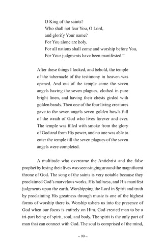 ~ 99 ~
O King of the saints!
Who shall not fear You, O Lord,
and glorify Your name?
For You alone are holy.
For all nations shall come and worship before You,
For Your judgments have been manifested.”
After these things I looked, and behold, the temple
of the tabernacle of the testimony in heaven was
opened. And out of the temple came the seven
angels having the seven plagues, clothed in pure
bright linen, and having their chests girded with
golden bands. Then one of the four living creatures
gave to the seven angels seven golden bowls full
of the wrath of God who lives forever and ever.
The temple was filled with smoke from the glory
of God and from His power, and no one was able to
enter the temple till the seven plagues of the seven
angels were completed.
A multitude who overcame the Antichrist and the false
prophetbylosingtheirliveswasseensingingaroundthemagnificent
throne of God. The song of the saints is very notable because they
proclaimed God’s marvelous works, His holiness, and His manifest
judgments upon the earth. Worshipping the Lord in Spirit and truth
by proclaiming His greatness through music is one of the highest
forms of worship there is. Worship ushers us into the presence of
God when our focus is entirely on Him. God created man to be a
tri-part being of spirit, soul, and body. The spirit is the only part of
man that can connect with God. The soul is comprised of the mind,
 