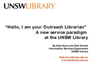 “ Hello, I am your Outreach Librarian”   A new service paradigm  at the UNSW Library By Kate Dunn and Neil Hinsch Information Services Department UNSW Library [email_address] [email_address] 