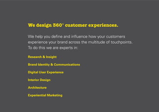 We design 360° customer experiences.
We help you deﬁne and inﬂuence how your customers
experience your brand across the multitude of touchpoints.
To do this we are experts in:
Research & Insight
Brand Identity & Communications
Digital User Experience
Interior Design
Architecture
Experiential Marketing

 