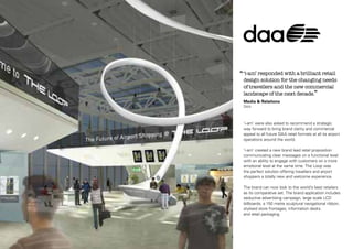 ‘‘ ‘i-am’ responded with a brilliant retail

design solution for the changing needs
of travellers and the new commercial
landscape of the next decade.”
Media & Relations
DAA

‘i-am’ were also asked to recommend a strategic
way forward to bring brand clarity and commercial
appeal to all future DAA retail formats at all its airport
operations around the world.
‘i-am’ created a new brand lead retail proposition
communicating clear messages on a functional level
with an ability to engage with customers on a more
emotional level at the same time. The Loop was
the perfect solution offering travellers and airport
shoppers a totally new and welcome experience.
The brand can now look to the world’s best retailers
as its comparative set. The brand application includes
seductive advertising campaign, large scale LCD
billboards, a 150 metre sculptural navigational ribbon,
stylised store frontages, information desks
and retail packaging.

 