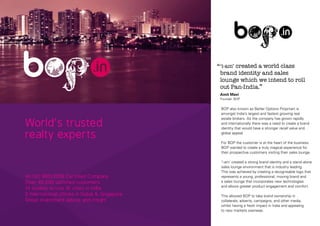 ‘‘‘i-am’ created a world class

brand identity and sales
lounge which we intend to roll
out Pan-India.’’
Amit Mavi
Founder, BOP

World’s trusted
realty experts

An ISO 9001:2008 Certified Company
Over 40,000 satisfied customers
14 studios across 10 cities in India
2 international offices in Dubai & Singapore
Great investment advice and insight

BOP also known as Better Options Propmart is
amongst India’s largest and fastest growing real
estate brokers. As the company has grown rapidly
and internationally there was a need to create a brand
identity that would have a stronger recall value and
global appeal.
For BOP the customer is at the heart of the business.
BOP wanted to create a truly magical experience for
their prospective customers visiting their sales lounge.
‘i-am’ created a strong brand identity and a stand-alone
sales lounge environment that is industry leading.
This was achieved by creating a recognisable logo that
represents a young, professional, moving brand and
a sales lounge that incorporates new technologies
and allows greater product engagement and comfort.
This allowed BOP to take brand ownership in
collaterals, adverts, campaigns, and other media,
whilst having a fresh impact in India and appealing
to new markets overseas.

 