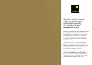 ‘‘ We needed brand ownership
within our market, ‘i-am’
established the same by
re-freshing our brand.’’
Marketing Director, Panchshil

Panchshil is a high-end luxury sector real estate company
based out of Pune, working with designers such as
Philippe Starck. They have built several iconic buildings
in Pune including luxury hotels. Over a period these
structures have become landmarks throughout the
city, however the public in general are not aware that
Panchshil built these.
‘i-am’ were asked to tidy up the existing brand mark
and establish the brand hierarchy for Panchshil. It was
important to re-associate the Panchshil brand with their
developments. ‘i-am’ were also asked to look at the tone
of voice and visual language of the brand.
‘i-am’ created a visual pattern that would allow Panchshil
to take brand ownership across a range of different
media and communication platforms. The tone of voice
was warm and friendly and the elegant visual language
used helped portray a premium sense of luxury.

 