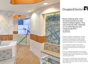 ‘‘Since working with ‘i-am’,

we have pioneered a new
brand of estate agents. This
has certainly been reflected
in our sales figures and
company growth.’’
Ivor Dickinson
Managing Director

Douglas and Gordon are professional, innovative
and caring, qualities rarely associated with their
profession. By expressing their unique qualities
through their brand experience they would gain a
significant advantage in such a competitive sector.
'i-am' were asked to design striking modern
environments and a distinctly memorable client
experience that reflected their brand values and
personality.
First 'i-am' analysed every element of the Douglas
and Gordon customer experience and then proposed
a bespoke design solution in the form of a rich, warm
and inviting environment.
The concept is currently being implemented across
the Douglas and Gordon estate. Branches that have
been transformed show significant uplift & improving
levels of business.

 