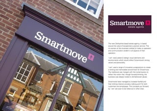 The new Derbyshire-based estate agency, is based
around the value of exceptional customer service. The
co-owners of this business wished to make co-operation
and communication evident in all aspects of their
operation.
‘i-am’ were asked to design visual elements and
environments which would reflect Smartmove’s strong
values and personality.
‘i-am’ used a range of innovative juxtapositions to create
a striking and memorable environment for Smartmove.
The traditional was merged with the contemporary to
reflect the notion that, though forward-thinking, the
business was deeply rooted in old-fashioned values.
Smartmove have managed to increase footfall and
their striking interiors provide a talking point for both
customers and employees. The concepts put forward
by ‘i-am’ are soon to be rolled out in other sites.

 