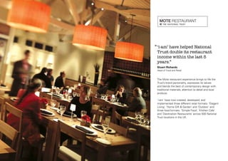 ‘‘ ‘i-am’ have helped National

Trust double its restaurant
income within the last 5
years.”

Stuart Richards
Head of Food and Retail

The Mote restaurant experience brings to life the
Trust’s brand personality, expresses its values
and blends the best of contemporary design with
traditional materials, attention to detail and local
produce.
‘i-am’ have now created, developed, and
implemented three different retail formats: ‘Elegant
Living’, ‘Home Gift & Garden’ and ‘Outdoor’ and
three food formats: ‘Simple Food’, ‘Kitchen Cafe’
and ‘Destination Restaurants’ across 500 National
Trust locations in the UK.

 