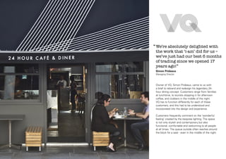 ‘‘ We’re absolutely delighted with

the work that ‘i-am’ did for us –
we’ve just had our best 6 months
of trading since we opened 17
years ago!’’
Simon Prideaux
Managing Director

Owner of VQ, Simon Prideaux, came to us with
a brief to rebrand and redesign his legendary 24hour dining concept. Customers range from families
at lunchtime, to tourists stopping in for afternoon
coffee, and clubbers in the middle of the night.
VQ has to function differently for each of these
customers, and this had to be understood and
incorporated into the design and experience.
Customers frequently comment on the ‘wonderful
feeling’ created by the bespoke lighting. The space
is not only stylish and contemporary but also
functional, comfortable and welcoming to all people
at all times. The queue outside often reaches around
the block for a seat - even in the middle of the night.

 
