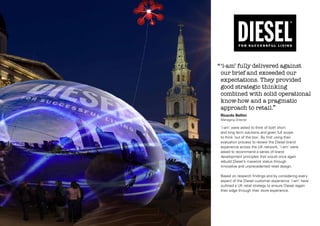 ‘‘ ‘i-am’ fully delivered against

our brief and exceeded our
expectations. They provided
good strategic thinking
combined with solid operational
know-how and a pragmatic
approach to retail.’’
Ricardo Bellini
Managing Director

‘i-am’ were asked to think of both short
and long term solutions and given full scope
to think ‘out of the box’. By first using their
evaluation process to review the Diesel brand
experience across the UK network, ‘i-am’ were
asked to recommend a series of brand
development principles that would once again
rebuild Diesel’s maverick status through
innovative and unprecedented retail design.
Based on research findings and by considering every
aspect of the Diesel customer experience ‘i-am’ have
outlined a UK retail strategy to ensure Diesel regain
their edge through their store experience.

 