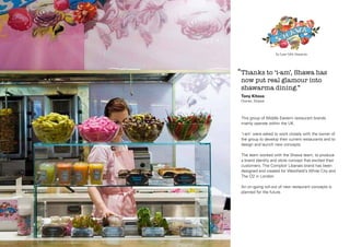 Shawa: Logotype & Strapline

‘‘Thanks to ‘i-am’, Shawa has
now put real glamour into
shawarma dining.’’
Tony Kitous
Owner, Shawa

This group of Middle Eastern restaurant brands
mainly operate within the UK.
‘i-am’ were asked to work closely with the owner of
the group to develop their current restaurants and to
design and launch new concepts.
The team worked with the Shawa team, to produce
a brand identity and store concept that excited their
customers. The Comptoir Libanais brand has been
designed and created for Westfield’s White City and
The O2 in London.
An on-going roll-out of new restaurant concepts is
planned for the future.

 