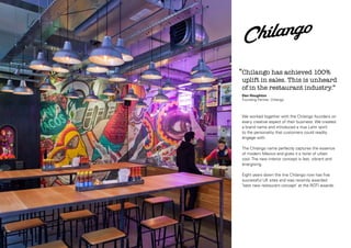 Chilango Logotype: Angled Version

‘‘Chilango has achieved 100%

uplift in sales. This is unheard
of in the restaurant industry.’’
Dan Houghton
Founding Partner, Chilango

We worked together with the Chilango founders on
every creative aspect of their business. We created
a brand name and introduced a true Latin spirit
to the personality that customers could readily
engage with.
The Chilango name perfectly captures the essence
of modern Mexico and gives it a twist of urban
cool. The new interior concept is fast, vibrant and
energising.
Eight years down the line Chilango now has five
successful UK sites and was recently awarded
‘best new restaurant concept’ at the ROTI awards.

 