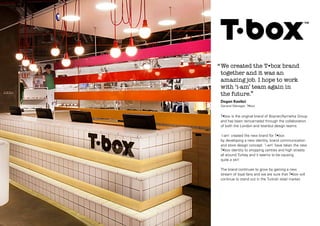‘‘ We created the T•box brand
together and it was an
amazing job. I hope to work
with ‘i-am’ team again in
the future.’’
Dogan Kasikci
General Manager, T•box

T•box is the original brand of Boyner/Aymarka Group
and has been reincarnated through the collaboration
of both the London and Istanbul design teams.
‘i-am’ created the new brand for T•box
by developing a new identity, brand communication
and store design concept. ‘i-am’ have taken the new
T•box identity to shopping centres and high streets
all around Turkey and it seems to be causing
quite a stir!
The brand continues to grow by gaining a new
stream of loyal fans and we are sure that T•box will
continue to stand out in the Turkish retail market.

 