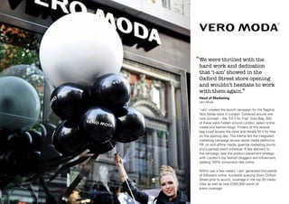 ‘‘ We were thrilled with the

hard work and dedication
that ‘i-am’ showed in the
Oxford Street store opening
and wouldn’t hesitate to work
with them again.’’
Head of Marketing
Vero Moda

‘i-am’ created the launch campaign for the flagship
Vero Moda store in London. Centered around one
core concept – the ‘Fill it for Free’ Gold Bag, 300
of these were hidden around London, select online
media and fashion blogs. Finders of this elusive
bag could access the store and literally fill it for free
on the opening day. This theme fed the integrated
marketing campaign across social media platforms,
PR, on and offline media, guerrilla marketing stunts
and a packed event schedule. A key element to
the campaign was the product placement strategy
with London’s top fashion bloggers and influencers,
yielding 100% conversion rate online.
Within just a few weeks ‘i-am’ generated thousands
of followers online, hundreds queuing down Oxford
Street prior to launch, coverage in the top 20 media
titles as well as over £500,000 worth of
press coverage.

 