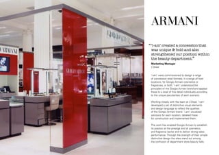 ‘‘ ‘i-am’ created a concession that

was unique & bold and also
strengthened our position within
the beauty department.’’
Marketing Manager
L’Oreal

‘i-am’ were commissioned to design a range
of concession retail formats, in a range of host
locations, for Giorgio Armani cosmetics or
fragrances, or both. ‘i-am’ understood the
principles of the Giorgio Armani brand and applied
these to a level of fine detail individually according
to the unique peculiarities of each scenario.
Working closely with the team at L’Oreal, ‘i-am’
developed a set of distinctive visual elements
and design language to reflect the qualities
of the Giorgio Armani brand. ‘i-am’ visualized
solutions for each location, detailed these
for construction and implemented them.
The work has enabled Giorgio Armani to establish
its position at the prestige end of cosmetics
and fragrance sector and to deliver strong sales
performance. Through the strength of their simple
distinctive design the sites stand out among
the confusion of department store beauty halls.

 