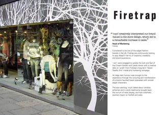 ‘‘ ‘i-am’ creatively interpreted our brand

values in the store design, which led to
a remarkable increase in sales.”

Head of Marketing
Firetrap

Considered to be one of the edgier fashion
brands in the UK, Firetrap are continuously looking
to stay ahead in terms of creativity, credibility
and brand experience.
‘i-am’ were engaged to update the look and feel of
the Covent Garden and Leeds stores with a creative
take on ‘wrath’ from Firetrap’s long-term ‘Seven
Deadly Sins’ media and marketing campaign.
An edgy dark humour was brought to the
experience through the conjuring and manifestation
of a bizarre haunted forest populated with sinister
pagan characters.
The eye-catching, much talked about window
schemes and in-store treatments brought back
the lost art of retail display, and had a dramatic
positive impact on footfall and sales.

 