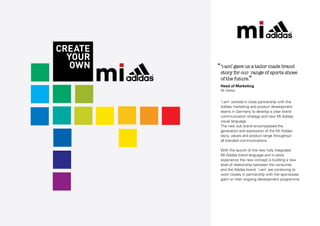 ‘‘‘i-am’ gave us a tailor made brand

story for our range of sports shoes
of the future.”
Head of Marketing
MI Adidas

‘i-am’ worked in close partnership with the
Adidas marketing and product development
teams in Germany to develop a clear brand
communication strategy and new Mi Adidas
visual language.
The new sub brand encompassed the
generation and expression of the Mi Adidas
story, values and product range throughout
all branded communications.
With the launch of the new fully integrated
Mi Adidas brand language and in-store
experience the new concept is building a new
level of relationship between the consumer
and the Adidas brand. ‘i-am’ are continuing to
work closely in partnership with the sportswear
giant on their ongoing development programme.

 