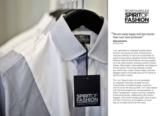 ‘‘We are really happy with the results
that ‘i-am’ have produced.”
Representative
McArthurGlen

‘i-am’ generated an integrated strategy based
around a touring pop-up store. Showcasing an
exclusive collection of men’s & womenswear by
award-winning fashion designers Carolyn Massey,
Matthew Miller & Rachel Barrett the store popped
up in key retail locations including London’s Covent
Garden, Manchester’s Spinningfields and Glasgow’s
Princes square. The touring schedule included
four events over London Fashion Week, exclusive
Bloggers events and private press & VIP events for
McArthurGlen’s clients.
The ‘i-am’ Beyond team not only generated
an integrated marketing campaign but also
implemented a complete strategy, production
and roll out for the Pop-Up itself. ‘i-am’ were tasked
with the entire project from conceptualisation to
shops management, location sourcing, managing
& promoting parties, collaborations with fashion
bloggers, sourcing & managing staff, stock & sales.
The team continue to work together on future
pop-up concepts linked with the brand.

 