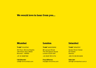We would love to hear from you...

Mumbai

London

Istanbul

‘i-am’ mumbai

‘i-am’ associates

‘i-am’ istanbul

4th Floor, Shivraj Heights
14th Road, Khar (West)
Mumbai – 400052

66 Leonard Street
The Old School House
London EC2A 4LW

Serdar Ekrem Sokak
5/2 Galata
Istanbul

+91 22 26487302

+44 (0)20 7613 4114

+90 212 252 99 40/45

Udit Bhambri
udit@i-ammumbai.com

Freya Wileman
freya@i-amonline.com

Selin Ileri
selin@i-amistanbul.com.tr

 