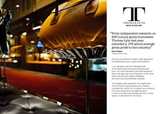 ‘‘ From independent research on
200 luxury goods businesses
Thomas Lyte last year
recorded a 17% above average
gross profit to the industry.’’
Kevin Baker
Thomas Lyte Founder

Thomas Lyte wanted to create a retail experience
that epitomised luxury, quality and excellence.
‘i-am’ designers had the challenging task
of translating their philosophy and personality
into a rich visual expression and retail experience.
Due to the age, size and configuration of the store
there were constant design challenges
that had to be sympathetically resolved.
The Flagship store represents the tangible face
of the Thomas Lyte personality thus creating
a suitable foil, worthy for its crafted luxury products.
The store represents a key stepping stone
in the luxury retail brand strategy and from current
results, is well placed for the future.

 