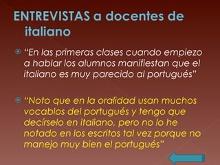 “ En las primeras clases cuando empiezo a hablar los alumnos manifiestan que el italiano es muy parecido al portugués” “ Noto que en la oralidad usan muchos vocablos del portugués y tengo que decírselo en italiano, pero no lo he notado en los escritos tal vez porque no manejo muy bien el portugués” 