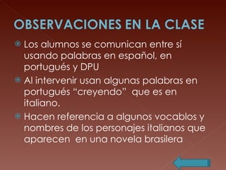 Los alumnos se comunican entre sí usando palabras en español, en portugués y DPU  Al intervenir usan algunas palabras en portugués “creyendo”  que es en italiano. Hacen referencia a algunos vocablos y nombres de los personajes italianos que aparecen  en una novela brasilera 