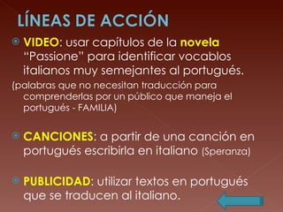 VIDEO : usar capítulos de la  novela  “Passione” para identificar vocablos italianos muy semejantes al portugués. (palabras que no necesitan traducción para comprenderlas por un público que maneja el portugués - FAMILIA) CANCIONES : a partir de una canción en portugués escribirla en italiano  (Speranza) PUBLICIDAD : utilizar textos en portugués que se traducen al italiano. 