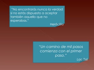 “ Un camino de mil pasos comienza con el primer paso.” Lao Tsé ” No encontrarás nunca la verdad si no estás dispuesto a aceptar también aquello que no esperabas.” Heráclito 