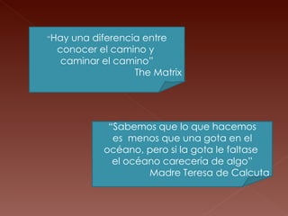 “ Hay una diferencia entre conocer el camino y  caminar el camino” The Matrix “ Sabemos que lo que hacemos es  menos que una gota en el océano, pero si la gota le faltase  el océano carecería de algo” Madre Teresa de Calcuta 