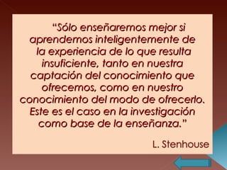“ Sólo enseñaremos mejor si aprendemos inteligentemente de  la experiencia de lo que resulta insuficiente, tanto en nuestra captación del conocimiento que ofrecemos, como en nuestro conocimiento del modo de ofrecerlo. Este es el caso en la investigación como base de la enseñanza.”   