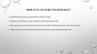 HOW IT IS A FUTURE TECHNOLOGY?
• Undoubtedly, the future generation fills with the I-Apps.
• It improve the efficiency of the workforce, obtaining better results.
• They can act as your personal assistant by being capable of getting necessary work done on time.
• I-apps can study our behaviour and choices and thereby make contextual predictions.
 