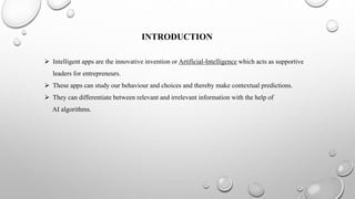 INTRODUCTION
 Intelligent apps are the innovative invention or Artificial-Intelligence which acts as supportive
leaders for entrepreneurs.
 These apps can study our behaviour and choices and thereby make contextual predictions.
 They can differentiate between relevant and irrelevant information with the help of
AI algorithms.
 