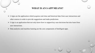 WHAT IS AN I-APP MEANS?
 I-Apps are the application which acquires real-time and historical date from user interactions and
other sources in order to provide suggestions and make predictions.
 I-App is an application that not only know how to support key-user decisions but also learn from
user interactions.
 Data analytics and machine learning are the core components of Intelligent apps.
 