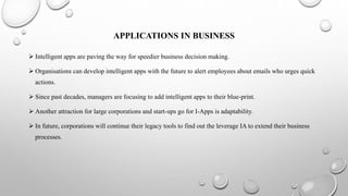 APPLICATIONS IN BUSINESS
 Intelligent apps are paving the way for speedier business decision making.
 Organisations can develop intelligent apps with the future to alert employees about emails who urges quick
actions.
 Since past decades, managers are focusing to add intelligent apps to their blue-print.
 Another attraction for large corporations and start-ups go for I-Apps is adaptability.
 In future, corporations will continue their legacy tools to find out the leverage IA to extend their business
processes.
 