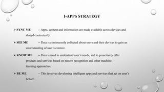 I-APPS STRATEGY
 SYNC ME -- Apps, content and information are made available across devices and
shared contextually.
 SEE ME -- Data is continuously collected about users and their devices to gain an
understanding of user’s context.
 KNOW ME -- Data is used to understand user’s needs, and to proactively offer
products and services based on pattern recognition and other machine-
learning approaches.
 BE ME -- This involves developing intelligent apps and services that act on user’s
behalf.
 